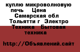 куплю микроволновую печь  › Цена ­ 1 500 - Самарская обл., Тольятти г. Электро-Техника » Бытовая техника   